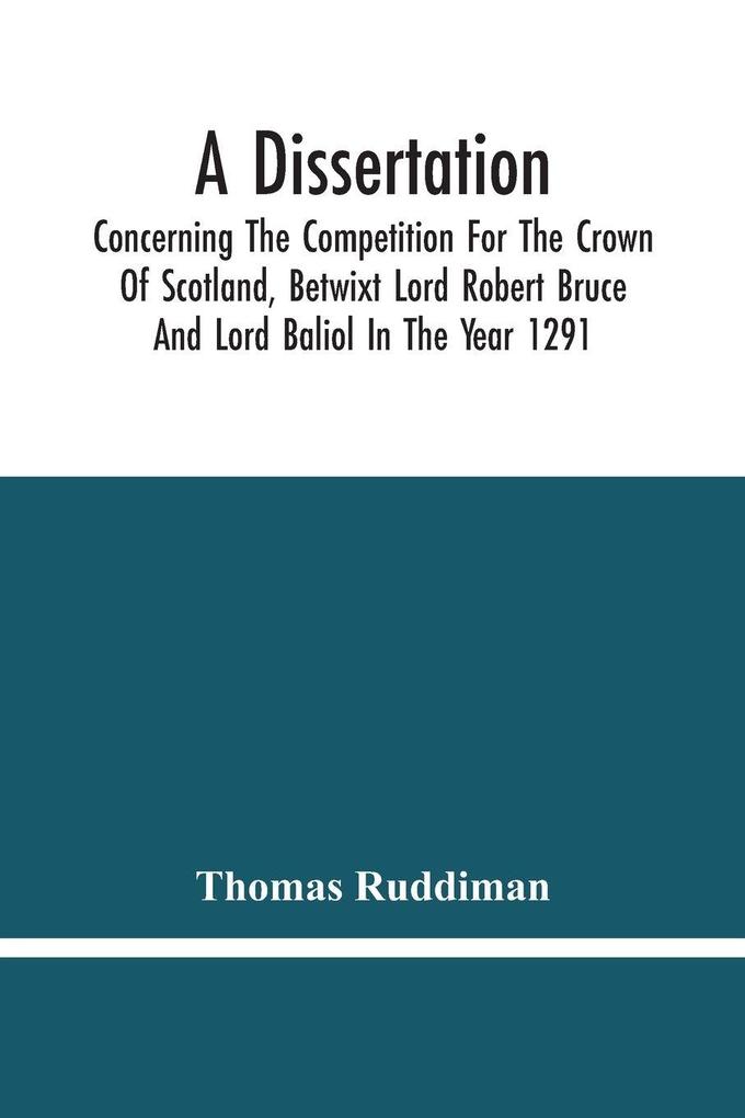 A Dissertation; Concerning The Competition For The Crown Of Scotland Betwixt Lord Robert Bruce And Lord Baliol In The Year 1291; Wherein Is Proved That By The Laws Of God And Of Nature By The Civil Feudal Laws And Particularly By The Fundamental Law A