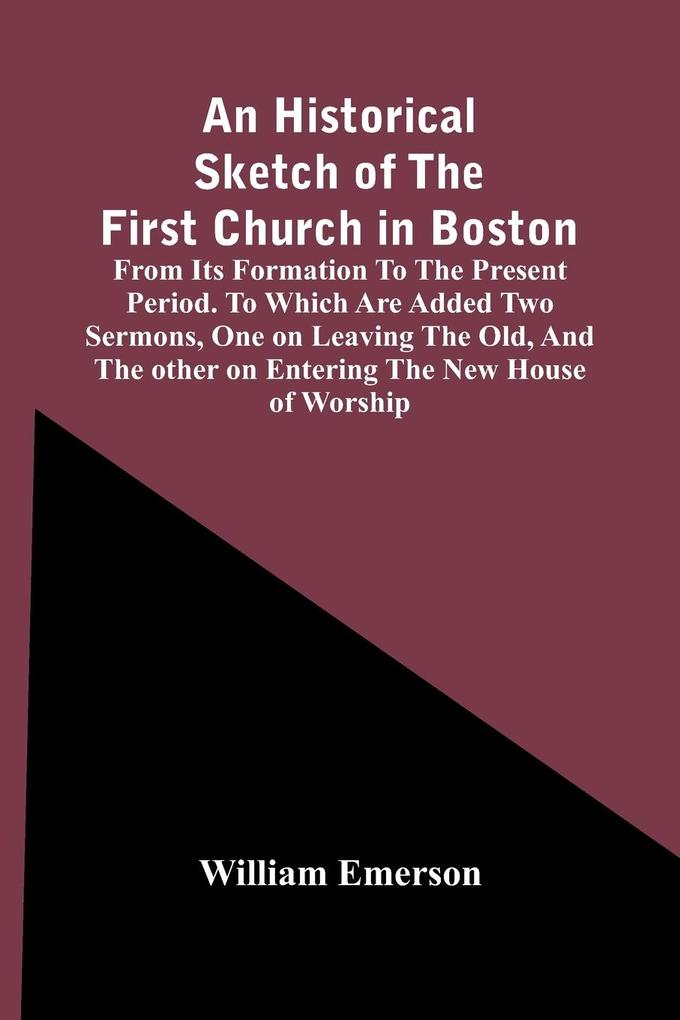 An Historical Sketch Of The First Church In Boston From Its Formation To The Present Period. To Which Are Added Two Sermons One On Leaving The Old And The Other On Entering The New House Of Worship