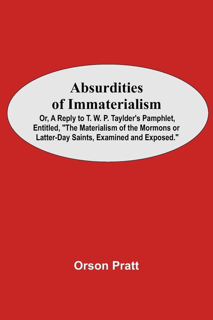 Absurdities Of Immaterialism; Or A Reply To T. W. P. Taylder'S Pamphlet Entitled 'The Materialism Of The Mormons Or Latter-Day Saints Examined And Exposed.'