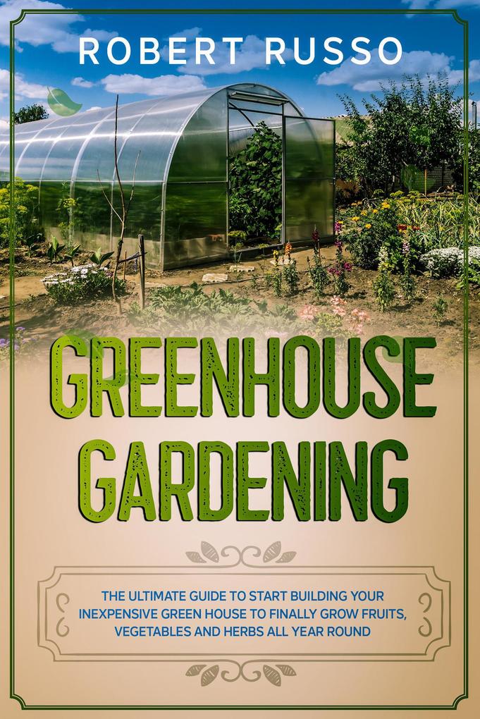 Greenhouse Gardening: The Ultimate Guide to Start Building Your Inexpensive Green House to Finally Grow Fruits Vegetables and Herbs All Year Round.