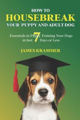 How to Housebreak Your Puppy and Adult Dog: Essentials in Puppy Training Your Dogs in Just 7 Days or Less