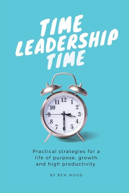 Time Leadership Time - practical strategies for a life of purpose growth & high productivity: Stop time management & start leading it - principles fo