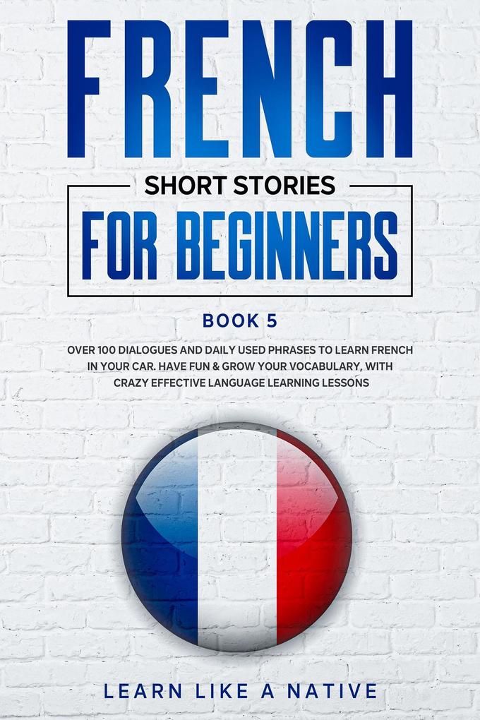 French Short Stories for Beginners Book 5: Over 100 Dialogues and Daily Used Phrases to Learn French in Your Car. Have Fun & Grow Your Vocabulary with Crazy Effective Language Learning Lessons (French for Adults #5)