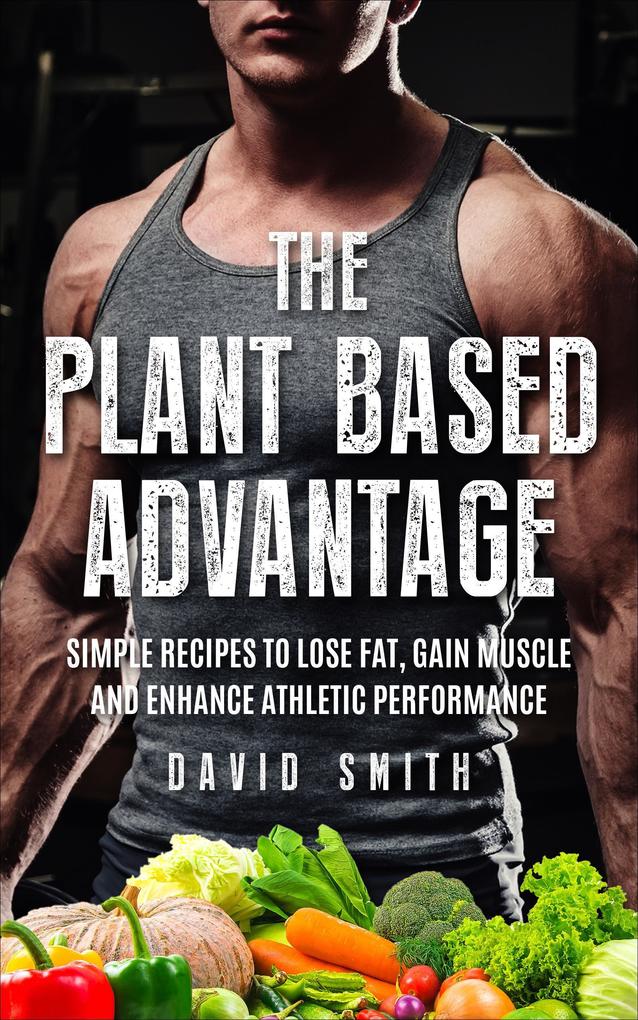 The Plant Based Advantage: Simple Recipes To Lose Fat Gain Muscle And Enhance Athletic Performance