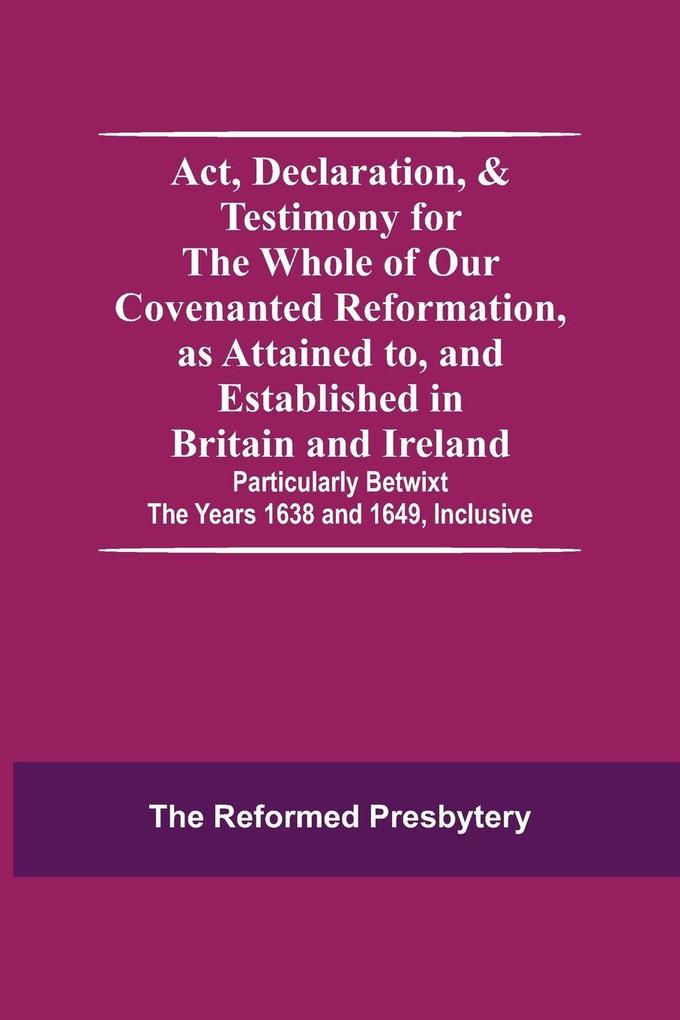 Act Declaration & Testimony For The Whole Of Our Covenanted Reformation As Attained To And Established In Britain And Ireland; Particularly Betwixt The Years 1638 And 1649 Inclusive