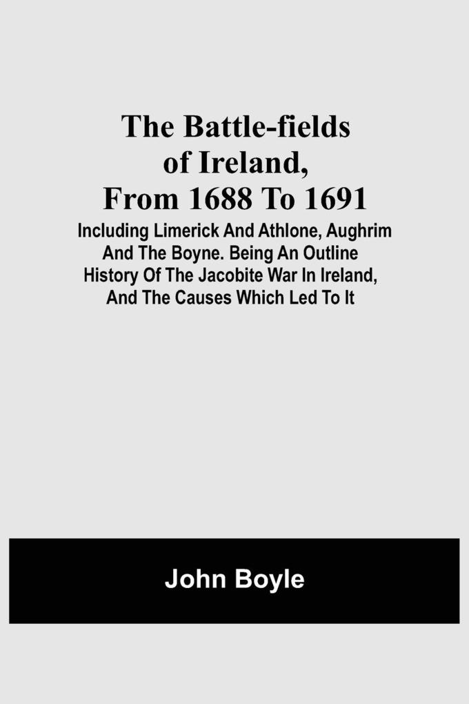 The Battle-Fields Of Ireland From 1688 To 1691; Including Limerick And Athlone Aughrim And The Boyne. Being An Outline History Of The Jacobite War In Ireland And The Causes Which Led To It