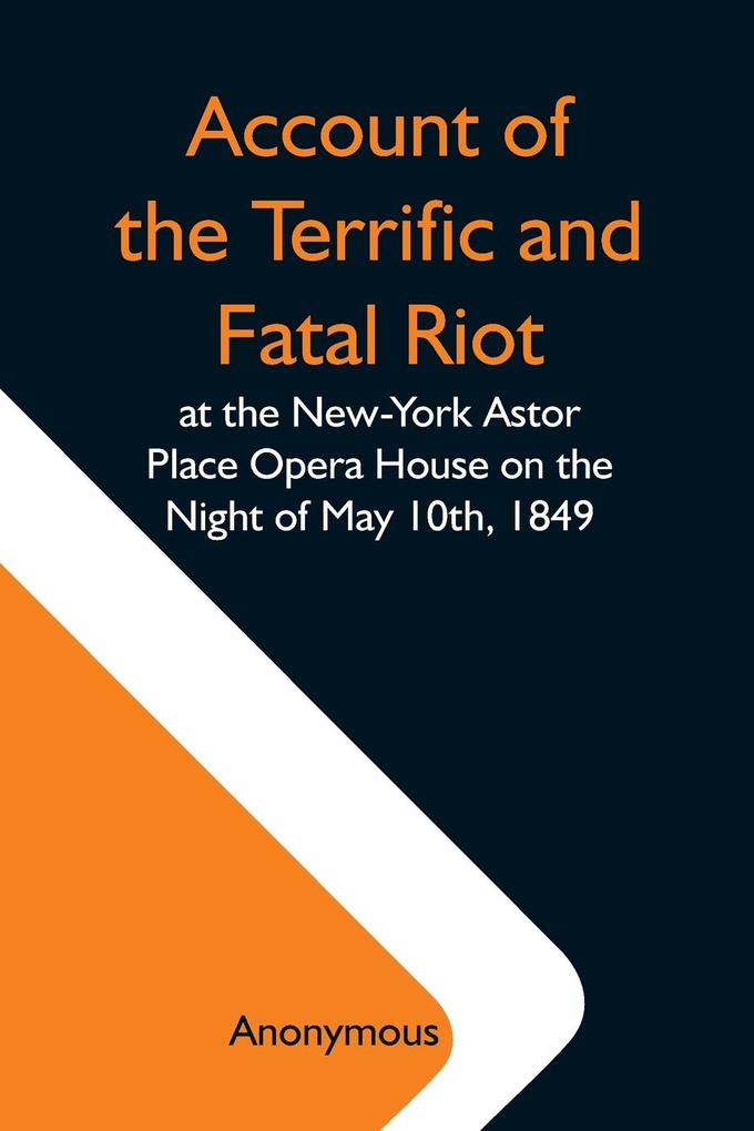 Account Of The Terrific And Fatal Riot At The New-York Astor Place Opera House On The Night Of May 10Th 1849; With The Quarrels Of Forrest And Macready Including All The Causes Which Led To That Awful Tragedy Wherein An Infuriated Mob Was Quelled By The