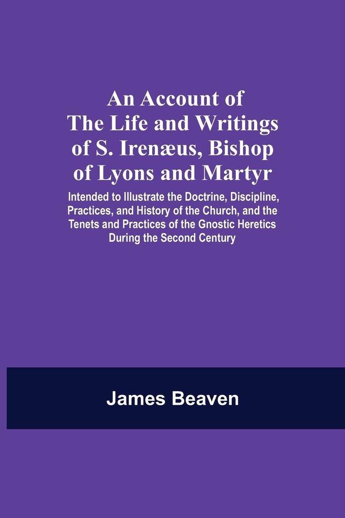 An Account Of The Life And Writings Of S. Irenæus Bishop Of Lyons And Martyr; Intended To Illustrate The Doctrine Discipline Practices And History Of The Church And The Tenets And Practices Of The Gnostic Heretics During The Second Century