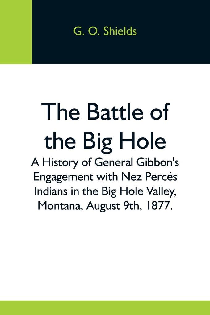 The Battle Of The Big Hole; A History Of General Gibbon‘S Engagement With Nez Percés Indians In The Big Hole Valley Montana August 9Th 1877.