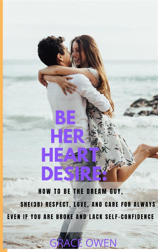 BE HER HEART DESIRE: How To Be The Dream Guy She(3B) Respect Love And Care For Always Even If You Are BROKE And Lack SELF-CONFIDENCE