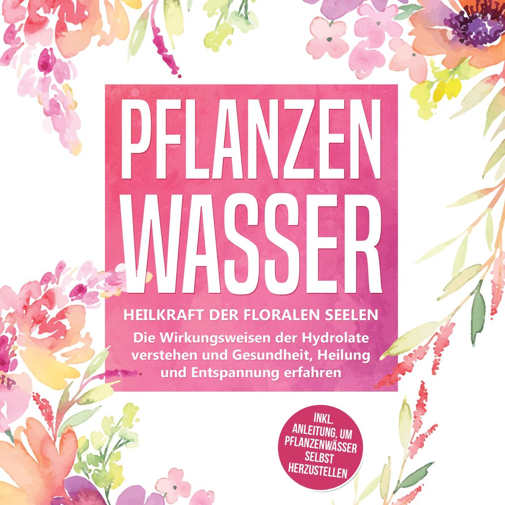 Pflanzenwasser: Heilkraft der floralen Seelen - Die Wirkungsweisen der Hydrolate verstehen und Gesundheit Heilung und Entspannung erfahren inkl. Anleitung um Pflanzenwässer selbst herzustellen
