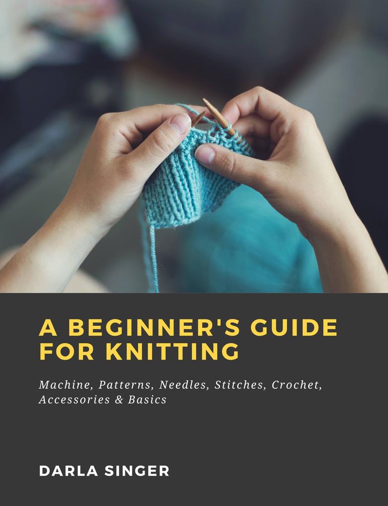 A Beginner‘s Guide for Knitting: Machine Patterns Needles Stitches Crochet Accessories & Basics