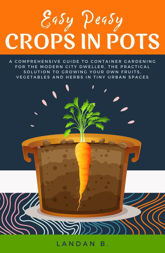 Easy Peasy Crops in Pots: A Comprehensive Guide to Container Gardening for the Modern City Dweller the Practical Solution to Growing Your Own Fruits Vegetables and Herbs in Tiny Urban Spaces