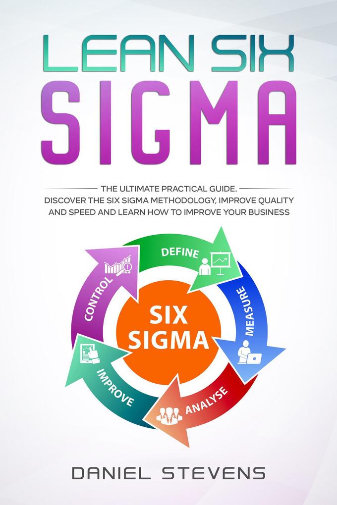 Lean Six Sigma: The Ultimate Practical Guide. Discover The Six Sigma Methodology Improve Quality and Speed and Learn How to Improve Your Business