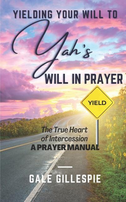 Yielding Your Will to Yah‘s Will in Prayer: The True Heart of Intercession A Prayer Manual