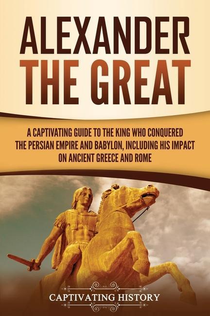 Alexander the Great: A Captivating Guide to the King Who Conquered the Persian Empire and Babylon Including His Impact on Ancient Greece a