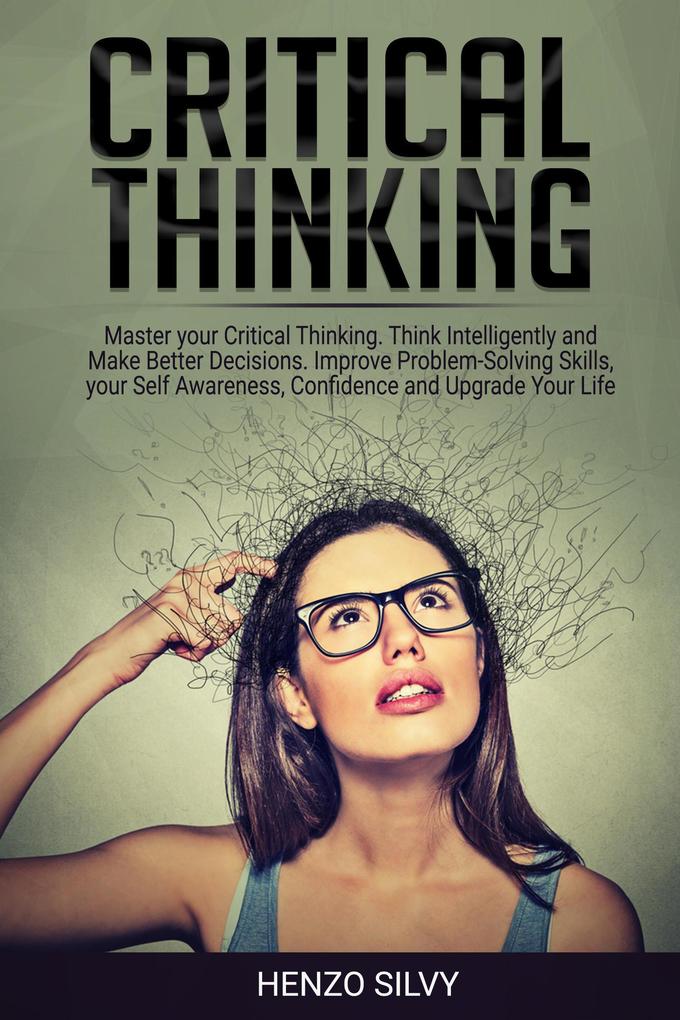 Critical Thinking: Master your Critical Thinking. Think Intelligently and Make Better Decisions. Improve Problem-Solving Skills your Self Awareness Confidence and Upgrade Your Life
