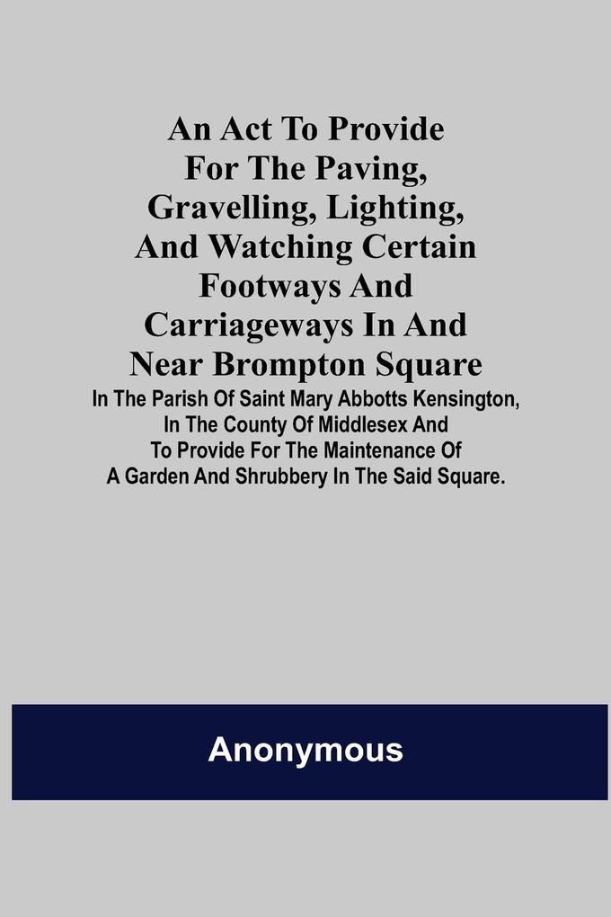 An Act to Provide for the Paving Gravelling Lighting and Watching Certain Footways and Carriageways in and Near Brompton Square; In the Parish of Saint Mary Abbotts Kensington in the County of Middlesex and to Provide for the Maintenance of a Garden a