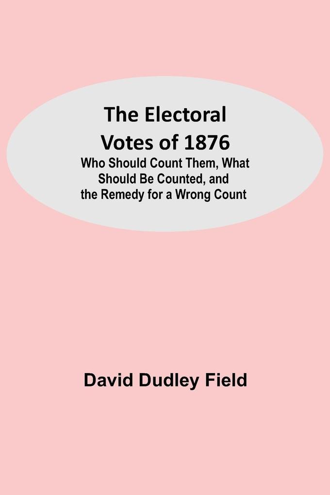 The Electoral Votes of 1876; Who Should Count Them What Should Be Counted and the Remedy for a Wrong Count