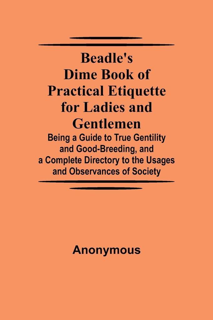 Beadle'S Dime Book Of Practical Etiquette For Ladies And Gentlemen; Being A Guide To True Gentility And Good-Breeding And A Complete Directory To The Usages And Observances Of Society