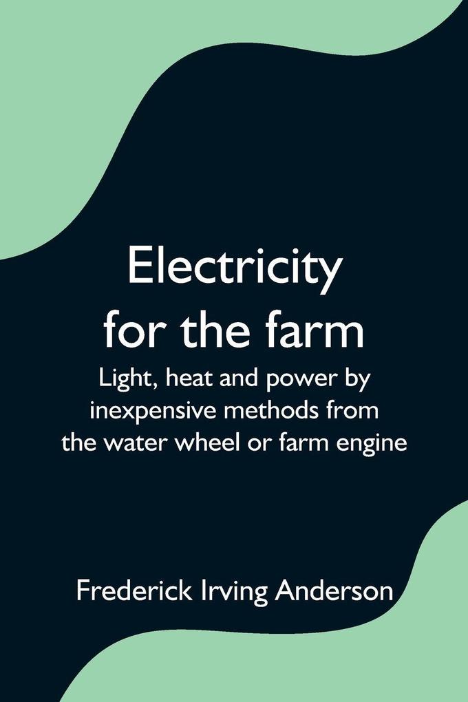 Electricity for the farm; Light heat and power by inexpensive methods from the water wheel or farm engine