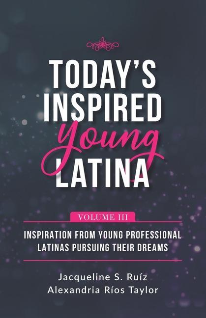 Today‘s Inspired Young Latina Volume III: Inspiration from Young Professional Latinas Pursuing Their Dreams