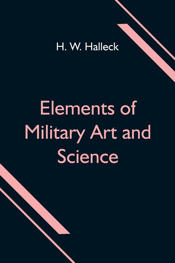 Elements of Military Art and Science; Or Course Of Instruction In Strategy Fortification Tactics Of Battles &C.; Embracing The Duties Of Staff Infantry Cavalry Artillery And Engineers; Adapted To The Use Of Volunteers And Militia; Third Edition; W