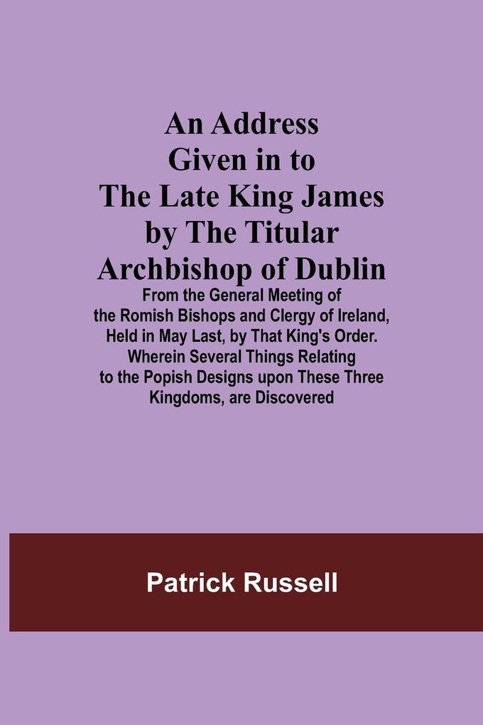 An Address Given in to the Late King James by the Titular Archbishop of Dublin; From the General Meeting of the Romish Bishops and Clergy of Ireland Held in May Last by That King‘s Order. Wherein Several Things Relating to the Popish s upon These
