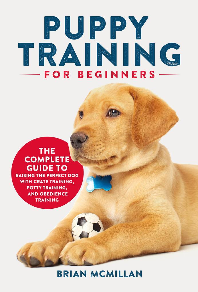 Puppy Training for Beginners: The Complete Guide to Raising the Perfect Dog with Crate Training Potty Training and Obedience Training