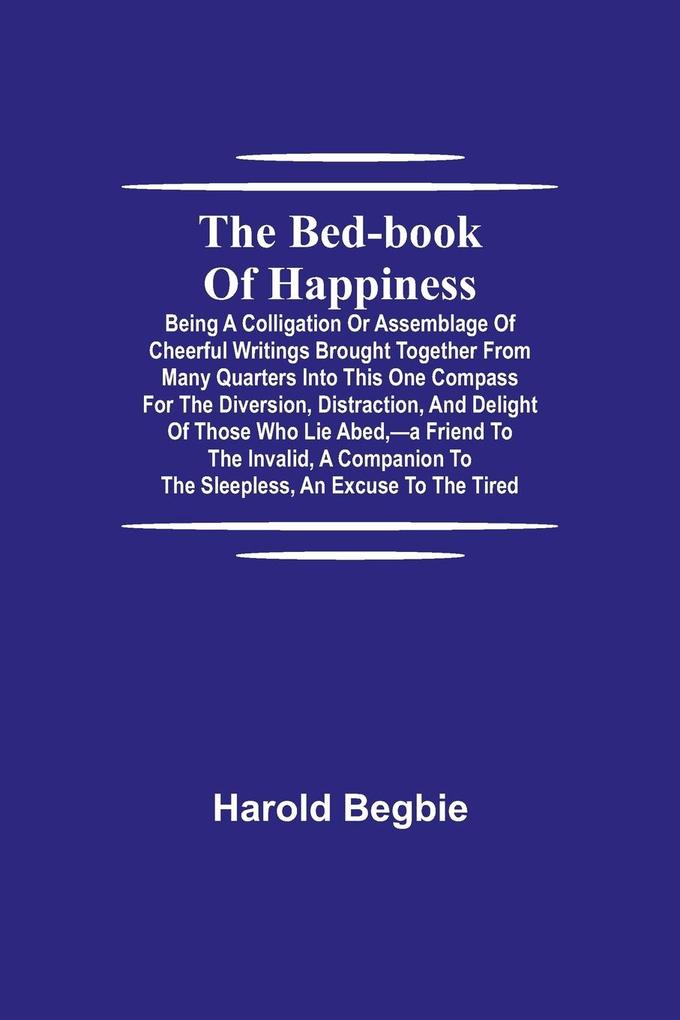 The Bed-Book of Happiness; Being a colligation or assemblage of cheerful writings brought together from many quarters into this one compass for the diversion distraction and delight of those who lie abed-a friend to the invalid a companion to the slee