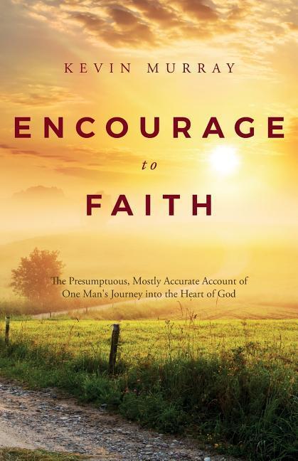 Encourage To Faith: The Presumptuous Mostly Accurate Account of One Man‘s Journey into the Heart of God