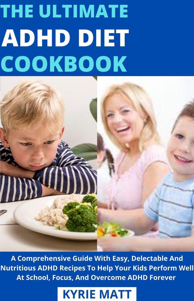 The Ultimate ADHD Diet Cookbook; A Comprehensive Guide With Easy Delectable And Nutritious ADHD Recipes To Help Your Kids Perform Well At School Focus And Overcome ADHD Forever