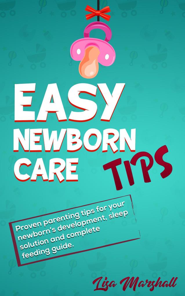 Easy Newborn Care Tips: Proven Parenting Tips For Your Newborn‘s Development Sleep Solution And Complete Feeding Guide (Positive Parenting #1)