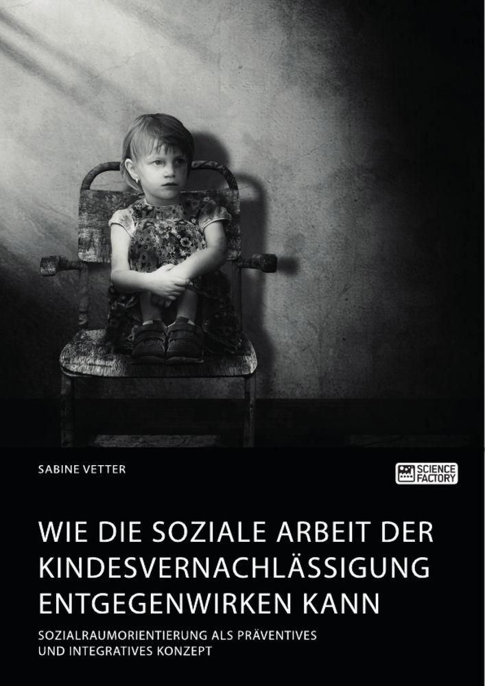 Wie die Soziale Arbeit der Kindesvernachlässigung entgegenwirken kann. Sozialraumorientierung als präventives und integratives Konzept