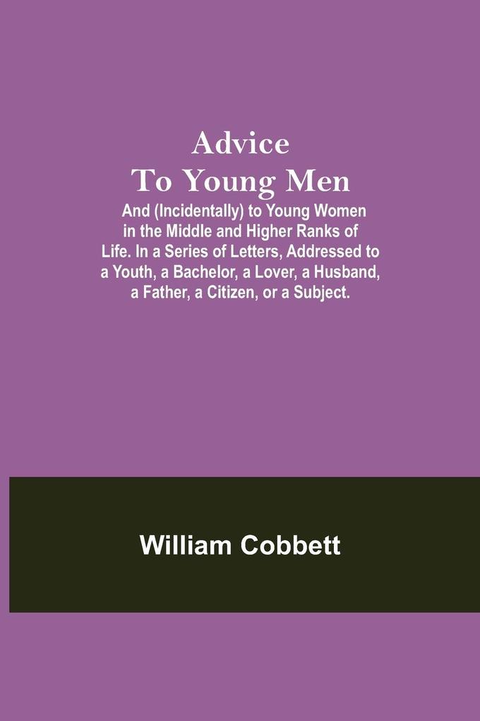 Advice To Young Men; And (Incidentally) To Young Women In The Middle And Higher Ranks Of Life. In A Series Of Letters Addressed To A Youth A Bachelor A Lover A Husband A Father A Citizen Or A Subject.