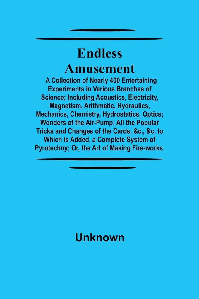 Endless Amusement; A Collection Of Nearly 400 Entertaining Experiments In Various Branches Of Science; Including Acoustics Electricity Magnetism Arithmetic Hydraulics Mechanics Chemistry Hydrostatics Optics; Wonders Of The Air-Pump; All The Popula