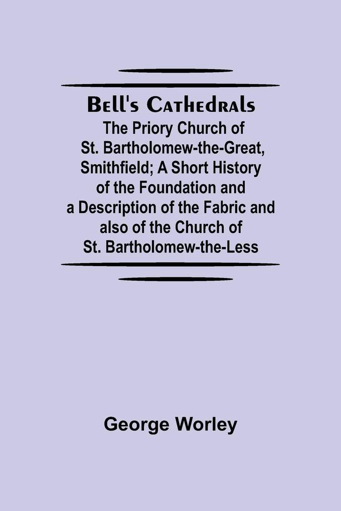 Bell'S Cathedrals; The Priory Church Of St. Bartholomew-The-Great Smithfield; A Short History Of The Foundation And A Description Of The Fabric And Also Of The Church Of St. Bartholomew-The-Less