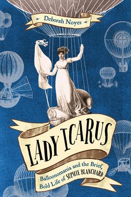 Lady Icarus: Balloonomania and the Brief Bold Life of Sophie Blanchard