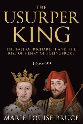 The Usurper King: The Fall of Richard II and the Rise of Henry of Bolingbroke 1366-99
