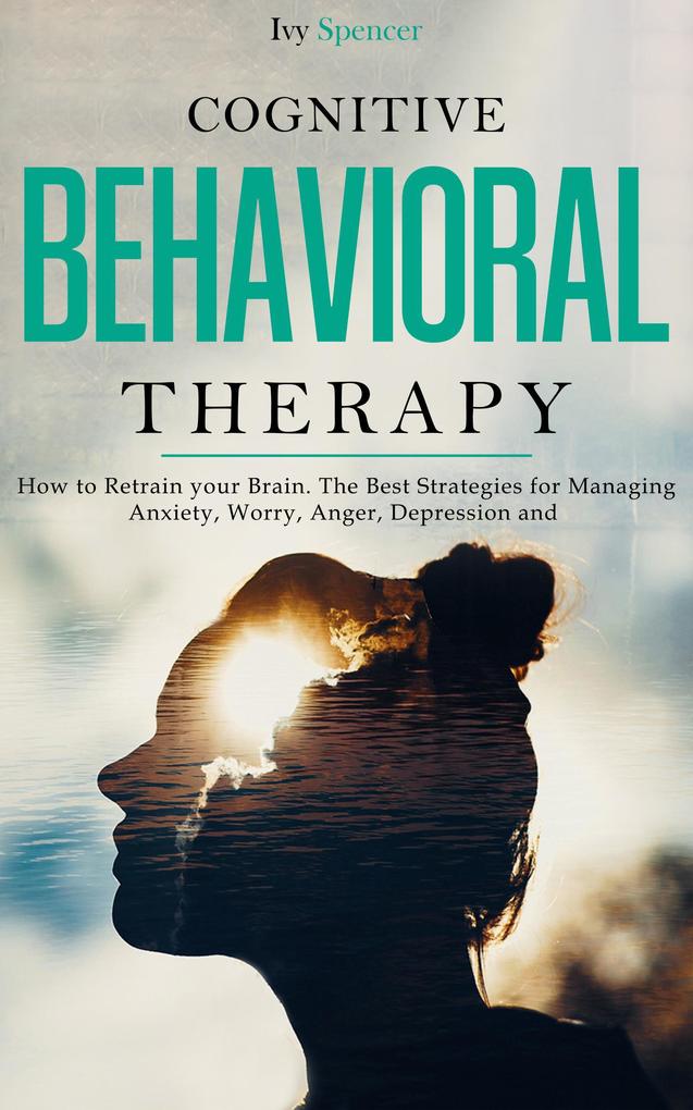 Cognitive Behavioral Therapy: How to Retrain Your Brain. The Best Strategies for Managing Anxiety Worry Anger Depression and Panic