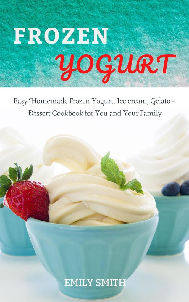 Frozen Yogurt: Easy Homemade Frozen Yogurt Ice cream Gelato + Dessert Cookbook for You and Your Family