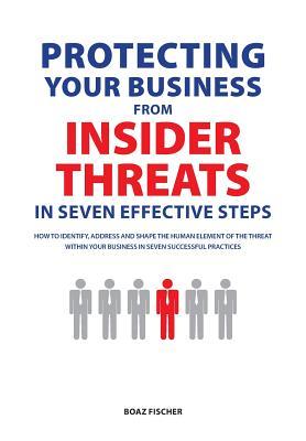 Protecting Your Business From Insider Threats In Seven Effective Steps: How To Identify Address And Shape The Human Element Of The Threat Within Your