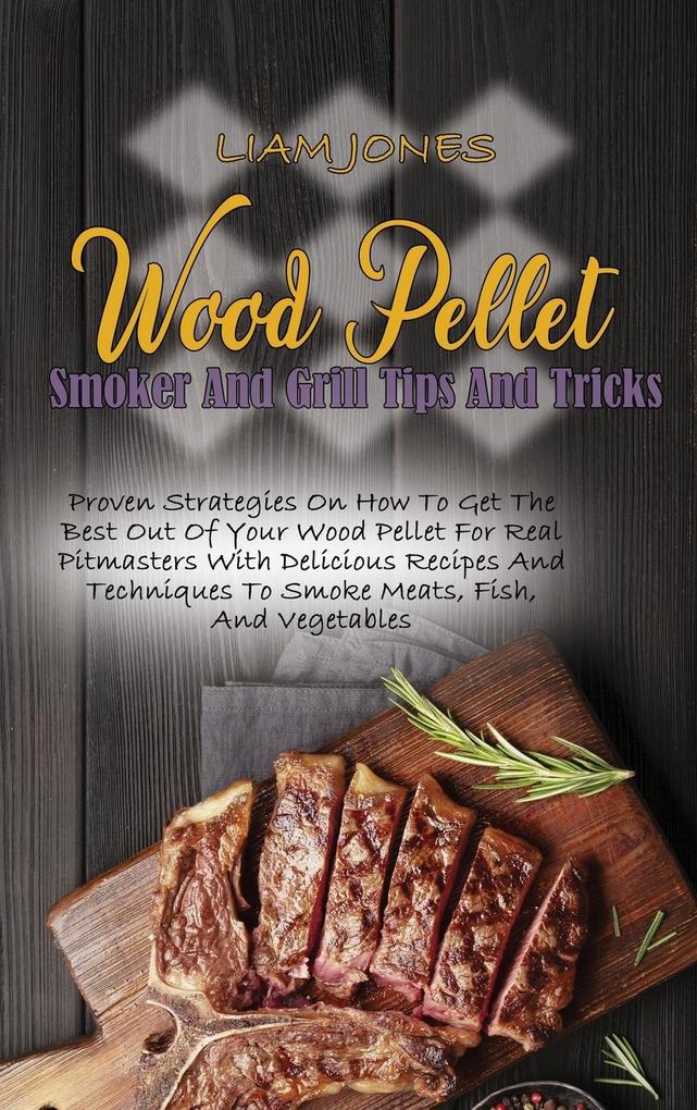Wood Pellet Smoker And Grill Tips And Tricks: Proven Strategies On How To Get The Best Out Of Your Wood Pellet For Real Pitmasters With Delicious Reci
