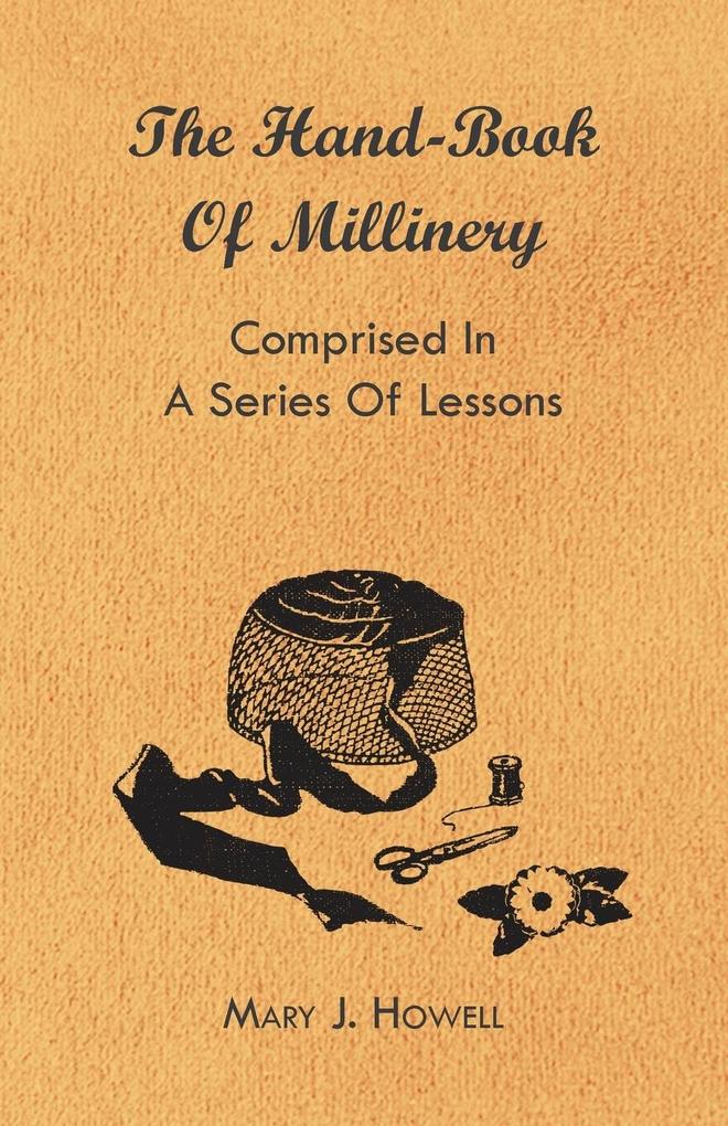 The Hand-Book of Millinery - Comprised in a Series of Lessons for the Formation of Bonnets Capotes Turbans Caps Bows Etc - To Which is Appended a Treatise on Taste and the Blending of Colours - Also an Essay on Corset Making
