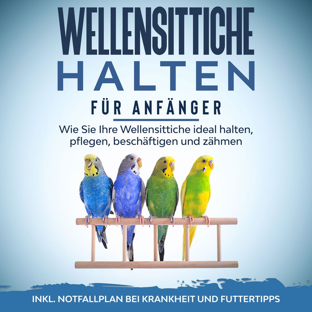 Wellensittiche halten für Anfänger: Wie Sie Ihre Wellensittiche ideal halten pflegen beschäftigen und zähmen - inkl. Notfallplan bei Krankheit und Futtertipps