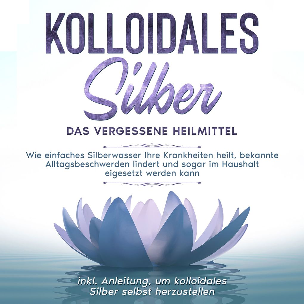 Kolloidales Silber - das vergessene Heilmittel: Wie einfaches Silberwasser Ihre Krankheiten heilt bekannte Alltagsbeschwerden lindert und sogar im Haushalt eigesetzt werden kann - inkl. Anleitung um kolloidales Silber selbst herzustellen