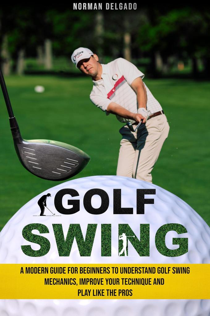 Golf Swing: A Modern Guide for Beginners to Understand Golf Swing Mechanics Improve Your Technique and Play Like the Pros