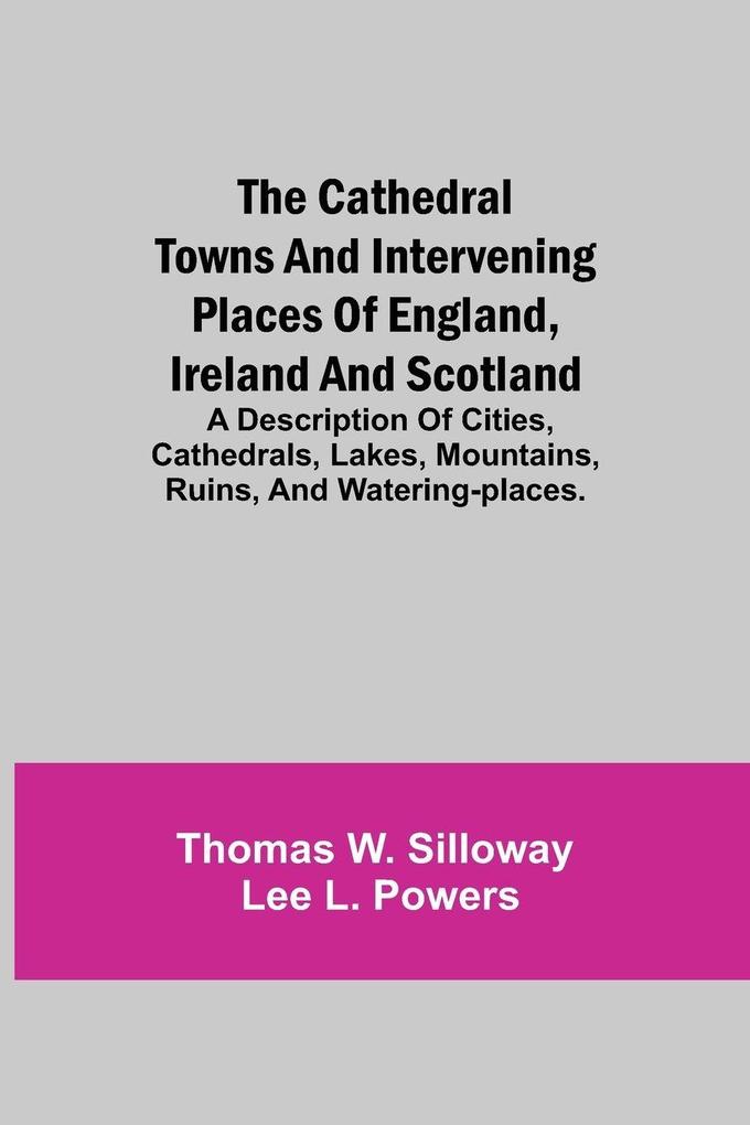 The Cathedral Towns And Intervening Places Of England Ireland And Scotland; A Description Of Cities Cathedrals Lakes Mountains Ruins And Watering-Places.