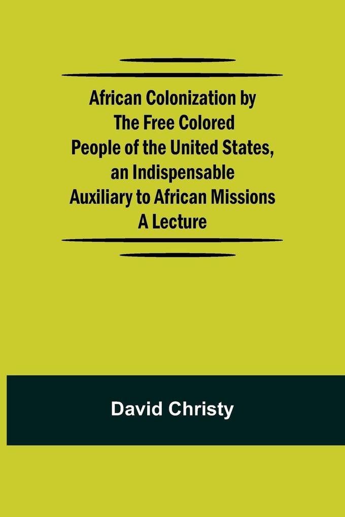 African Colonization By The Free Colored People Of The United States An Indispensable Auxiliary To African Missions.;A Lecture