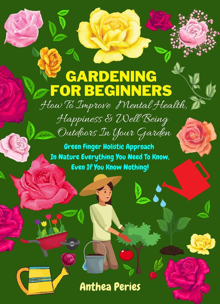 Gardening For Beginners: How To Improve Mental Health Happiness And Well Being Outdoors In The Garden: Green Finger Holistic Approach In Nature: Everything You Need To Know Even If You Know Nothing!